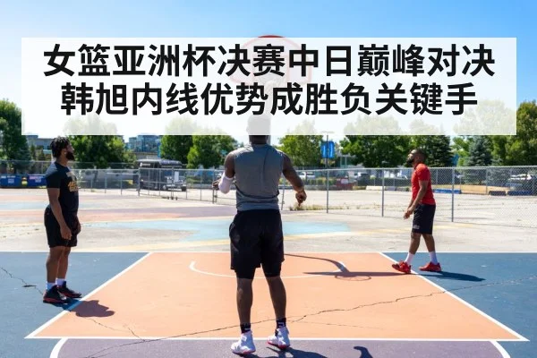 女篮亚洲杯决赛中日巅峰对决 韩旭内线优势成胜负关键手