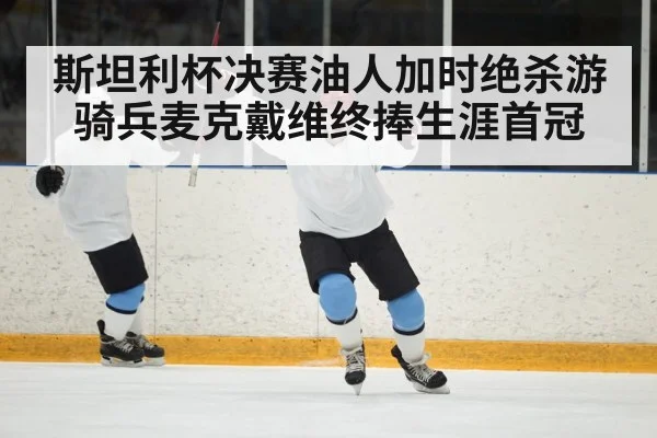 斯坦利杯决赛油人加时绝杀游骑兵麦克戴维终捧生涯首冠
